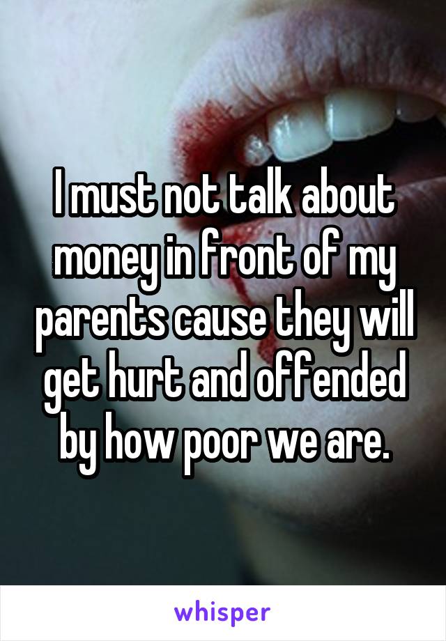 I must not talk about money in front of my parents cause they will get hurt and offended by how poor we are.