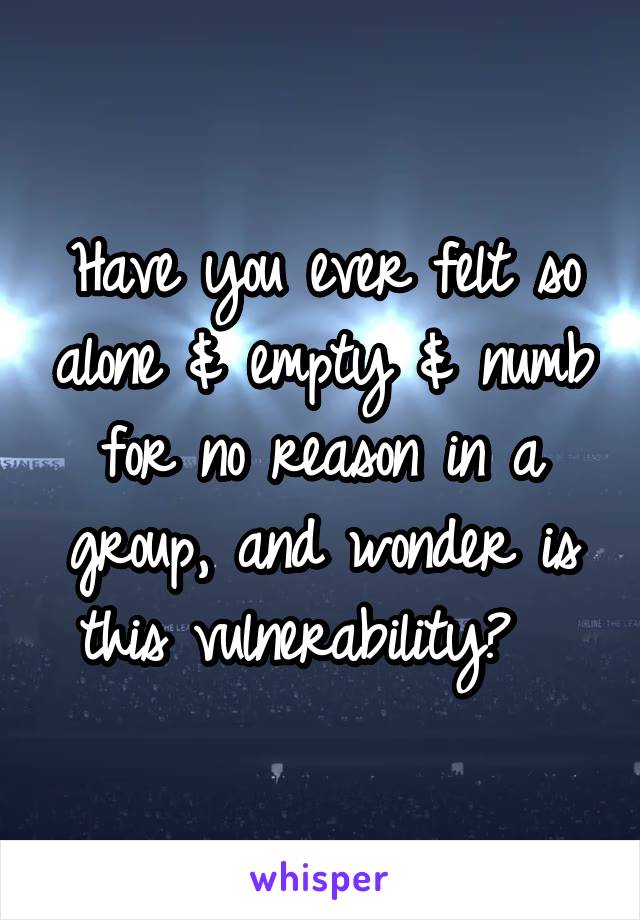 Have you ever felt so alone & empty & numb for no reason in a group, and wonder is this vulnerability?  