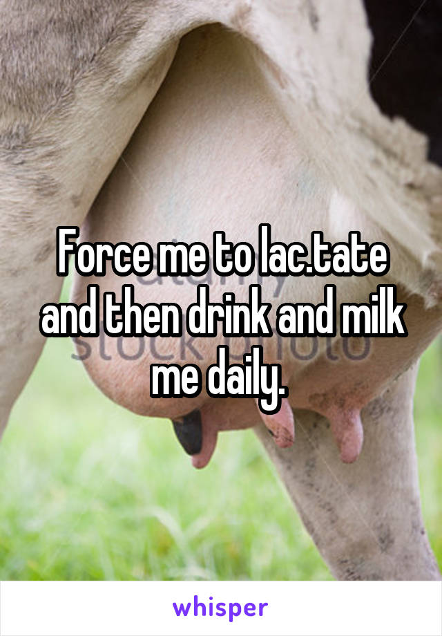 Force me to lac.tate and then drink and milk me daily. 