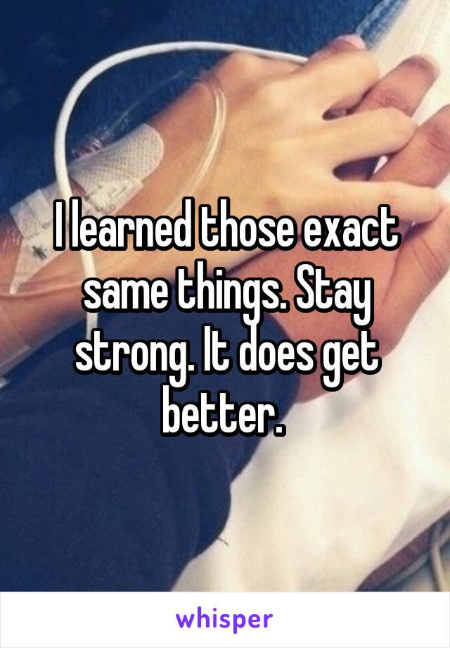 I learned those exact same things. Stay strong. It does get better. 