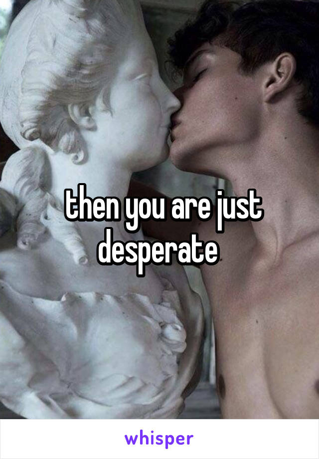  then you are just desperate 