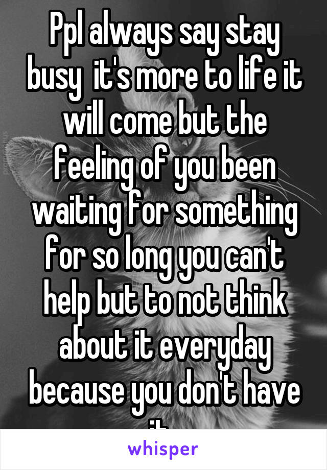 Ppl always say stay busy  it's more to life it will come but the feeling of you been waiting for something for so long you can't help but to not think about it everyday because you don't have it .