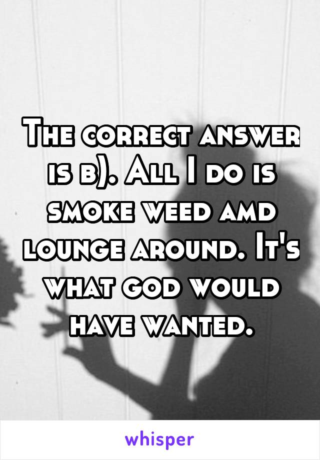 The correct answer is b). All I do is smoke weed amd lounge around. It's what god would have wanted.