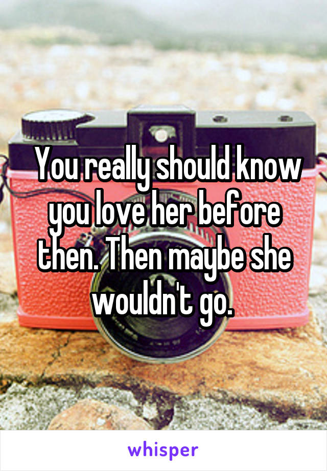  You really should know you love her before then. Then maybe she wouldn't go. 