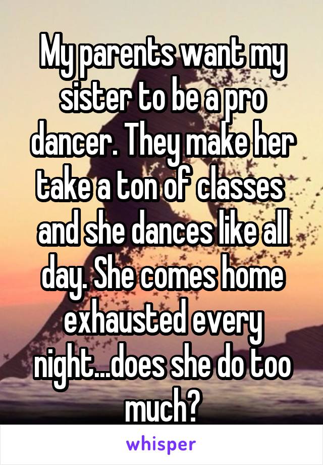 My parents want my sister to be a pro dancer. They make her take a ton of classes  and she dances like all day. She comes home exhausted every night...does she do too much?