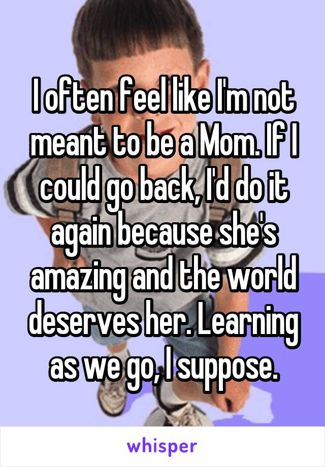 I often feel like I'm not meant to be a Mom. If I could go back, I'd do it again because she's amazing and the world deserves her. Learning as we go, I suppose.