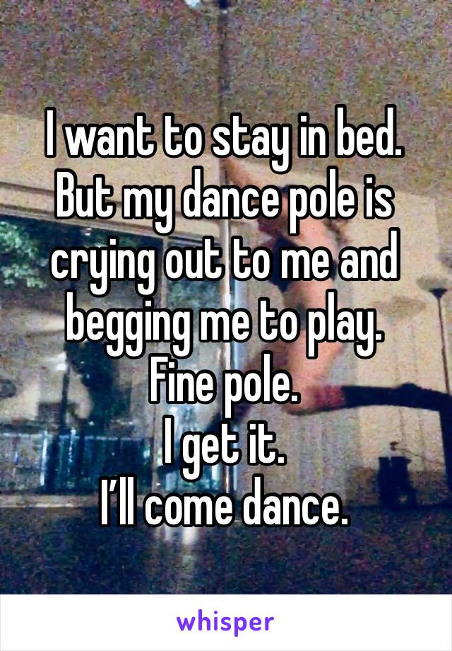 I want to stay in bed.
But my dance pole is crying out to me and begging me to play.
Fine pole. 
I get it. 
I’ll come dance.