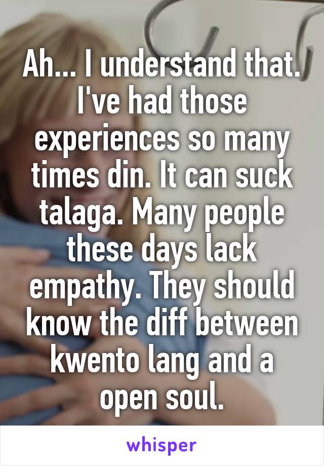 Ah... I understand that. I've had those experiences so many times din. It can suck talaga. Many people these days lack empathy. They should know the diff between kwento lang and a open soul.