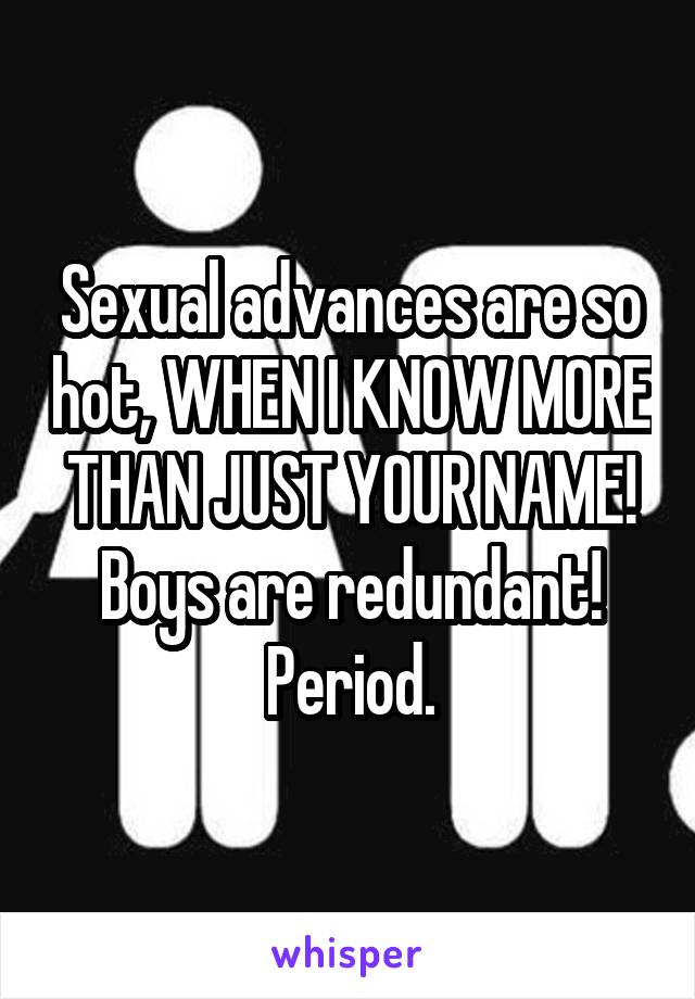 Sexual advances are so hot, WHEN I KNOW MORE THAN JUST YOUR NAME! Boys are redundant! Period.