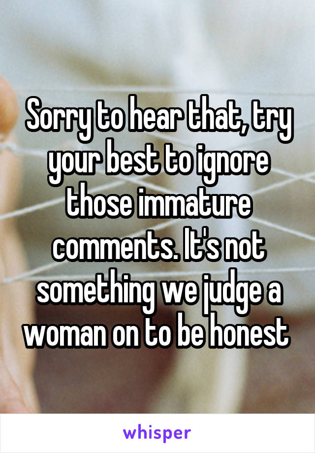 Sorry to hear that, try your best to ignore those immature comments. It's not something we judge a woman on to be honest 