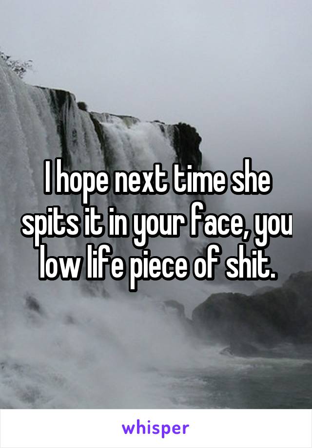 I hope next time she spits it in your face, you low life piece of shit.