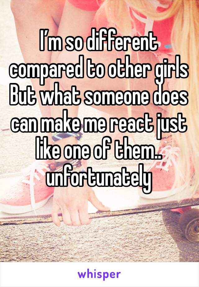 I’m so different compared to other girls But what someone does can make me react just like one of them.. unfortunately 