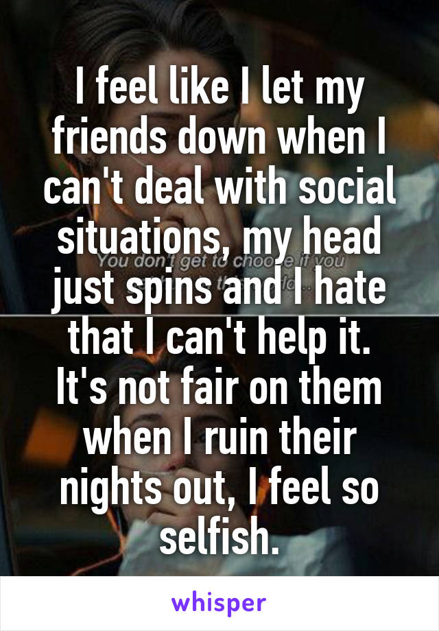 I feel like I let my friends down when I can't deal with social situations, my head just spins and I hate that I can't help it.
It's not fair on them when I ruin their nights out, I feel so selfish.