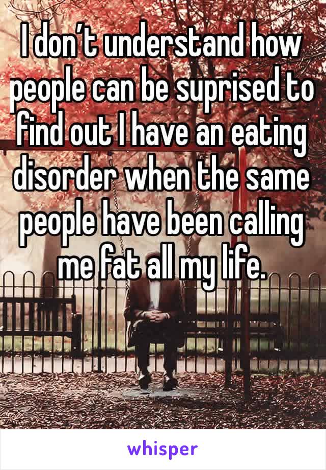 I don’t understand how people can be suprised to find out I have an eating disorder when the same people have been calling me fat all my life.