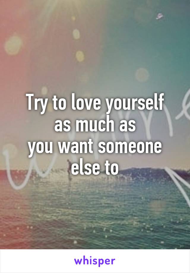 Try to love yourself
 as much as 
you want someone else to