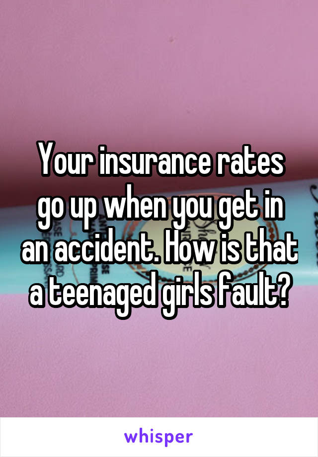 Your insurance rates go up when you get in an accident. How is that a teenaged girls fault?