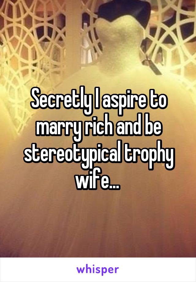 Secretly I aspire to marry rich and be stereotypical trophy wife... 