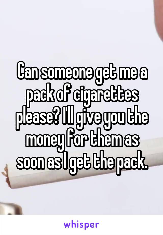 Can someone get me a pack of cigarettes please? I'll give you the money for them as soon as I get the pack.