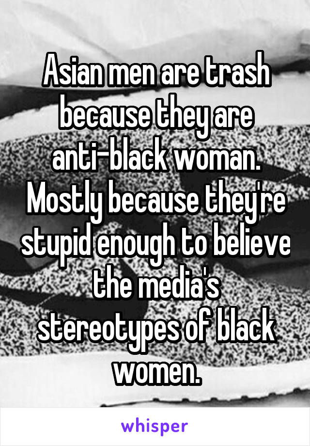 Asian men are trash because they are anti-black woman. Mostly because they're stupid enough to believe the media's stereotypes of black women.