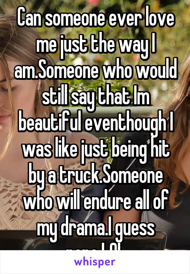 Can someone ever love me just the way I am.Someone who would still say that Im beautiful eventhough I was like just being hit by a truck.Someone who will endure all of my drama.I guess none.LOL