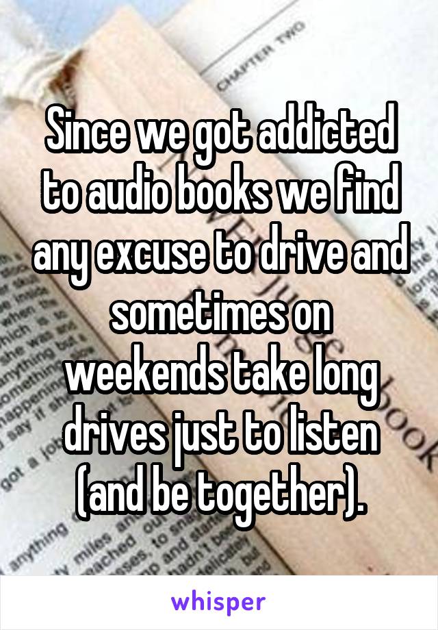 Since we got addicted to audio books we find any excuse to drive and sometimes on weekends take long drives just to listen (and be together).
