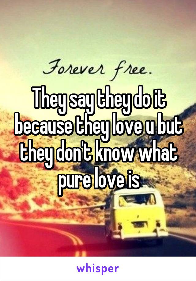 They say they do it because they love u but they don't know what pure love is