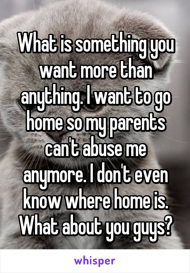 What is something you want more than anything. I want to go home so my parents can't abuse me anymore. I don't even know where home is. What about you guys?