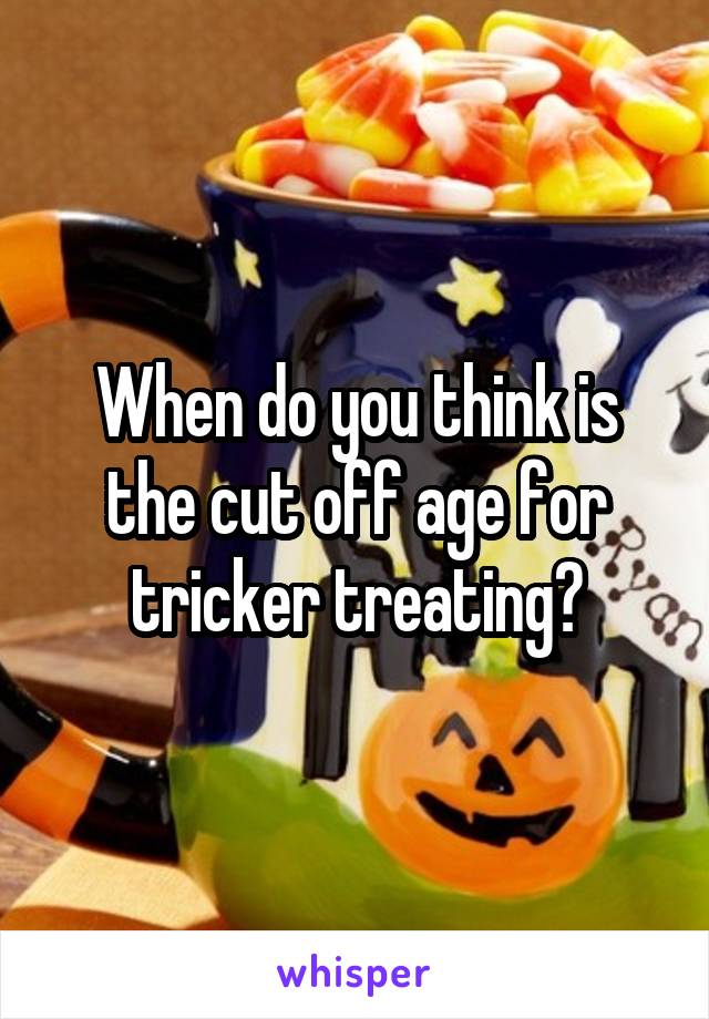 When do you think is the cut off age for tricker treating?