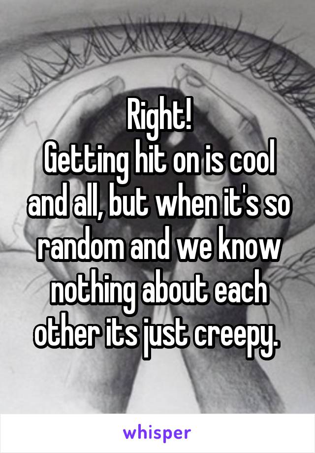 Right!
Getting hit on is cool and all, but when it's so random and we know nothing about each other its just creepy. 