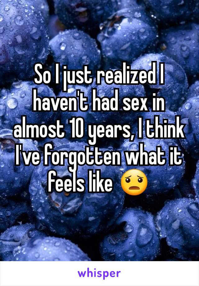 So I just realized I haven't had sex in almost 10 years, I think I've forgotten what it feels like 😦