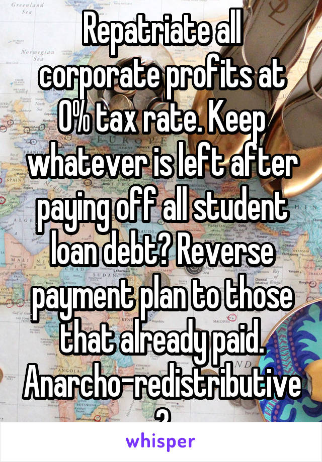 Repatriate all corporate profits at 0% tax rate. Keep whatever is left after paying off all student loan debt? Reverse payment plan to those that already paid. Anarcho-redistributive?