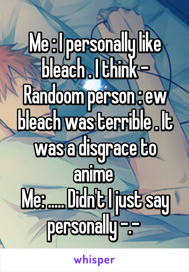 Me : I personally like bleach . I think -
Randoom person : ew bleach was terrible . It was a disgrace to anime 
Me: ..... Didn't I just say personally -.- 