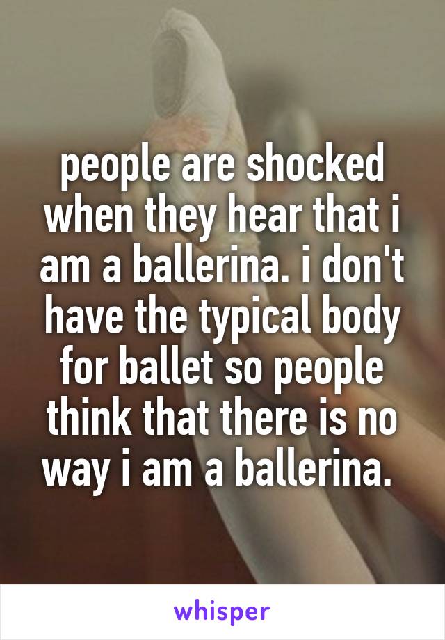 people are shocked when they hear that i am a ballerina. i don't have the typical body for ballet so people think that there is no way i am a ballerina. 