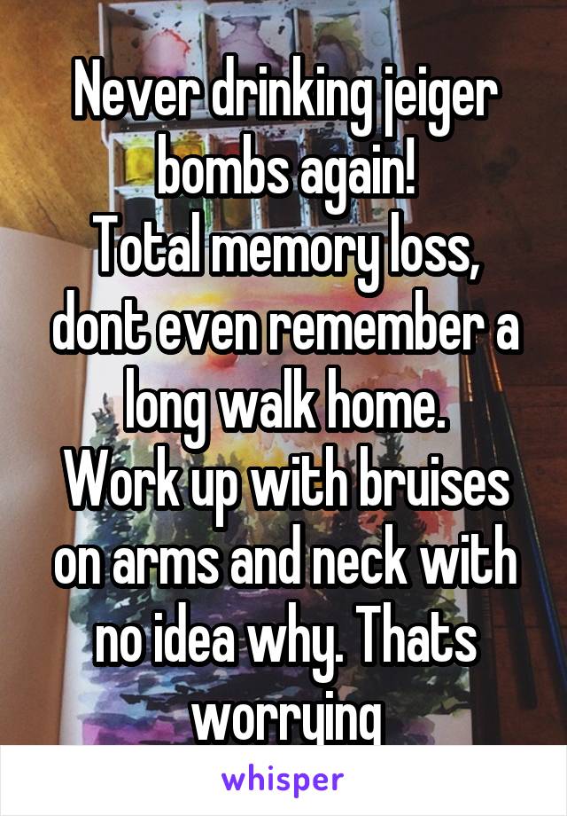 Never drinking jeiger bombs again!
Total memory loss, dont even remember a long walk home.
Work up with bruises on arms and neck with no idea why. Thats worrying