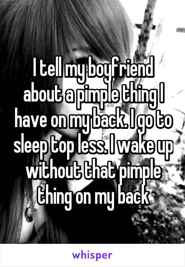 I tell my boyfriend about a pimple thing I have on my back. I go to sleep top less. I wake up without that pimple thing on my back