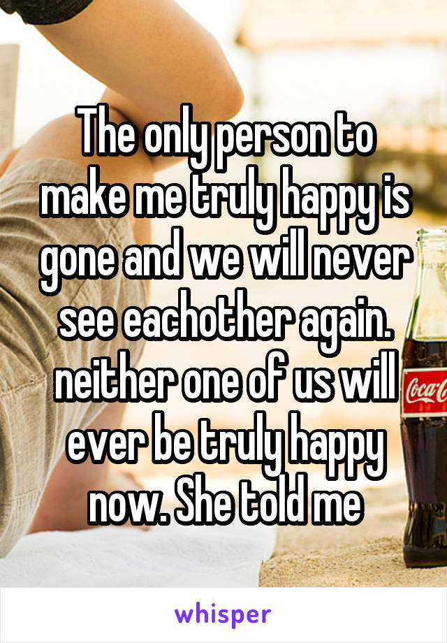 The only person to make me truly happy is gone and we will never see eachother again. neither one of us will ever be truly happy now. She told me