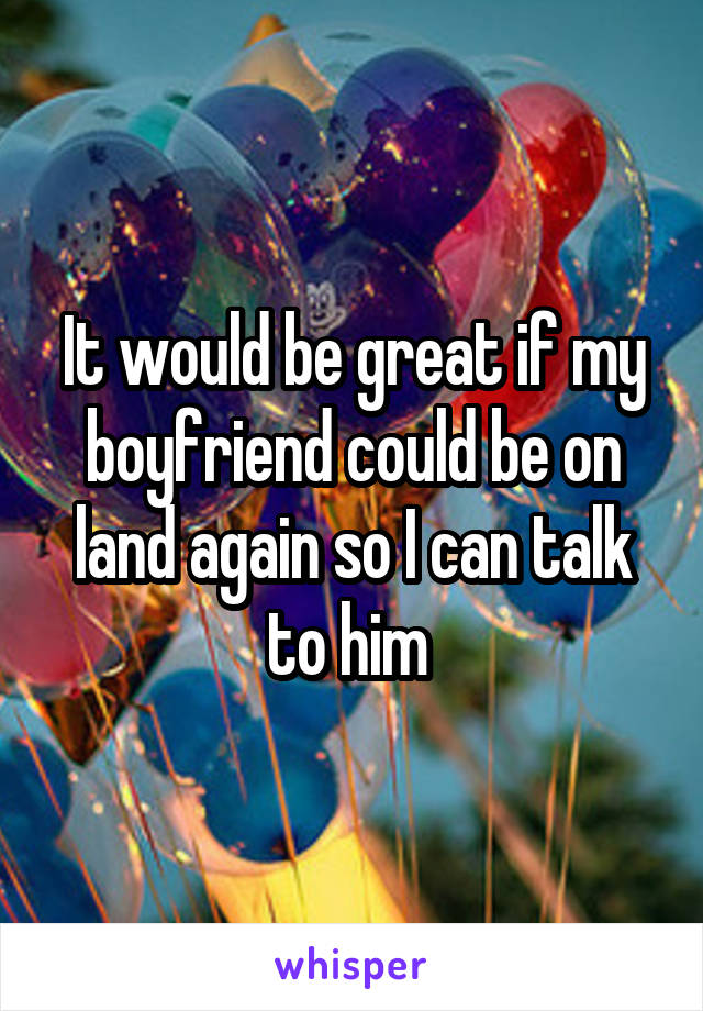 It would be great if my boyfriend could be on land again so I can talk to him 