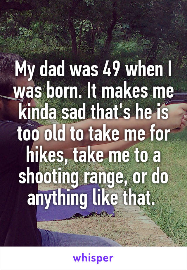 My dad was 49 when I was born. It makes me kinda sad that's he is too old to take me for hikes, take me to a shooting range, or do anything like that. 