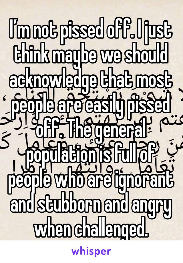 I’m not pissed off. I just think maybe we should acknowledge that most people are easily pissed off. The general population is full of people who are ignorant and stubborn and angry when challenged.