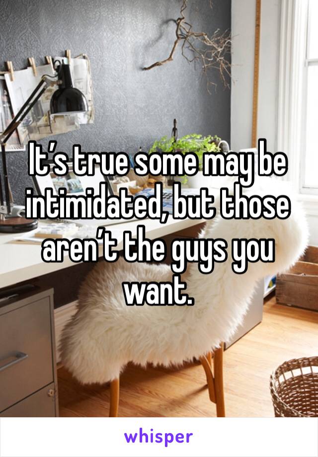 It’s true some may be intimidated, but those aren’t the guys you want. 