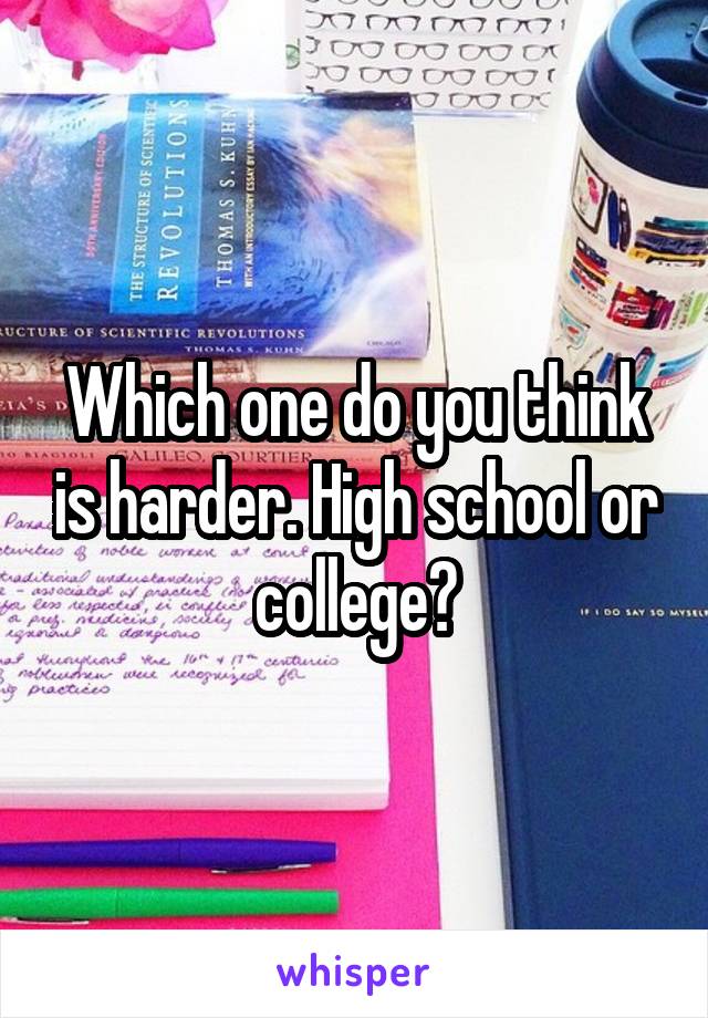 Which one do you think is harder. High school or college?