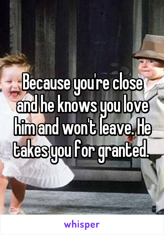 Because you're close and he knows you love him and won't leave. He takes you for granted. 