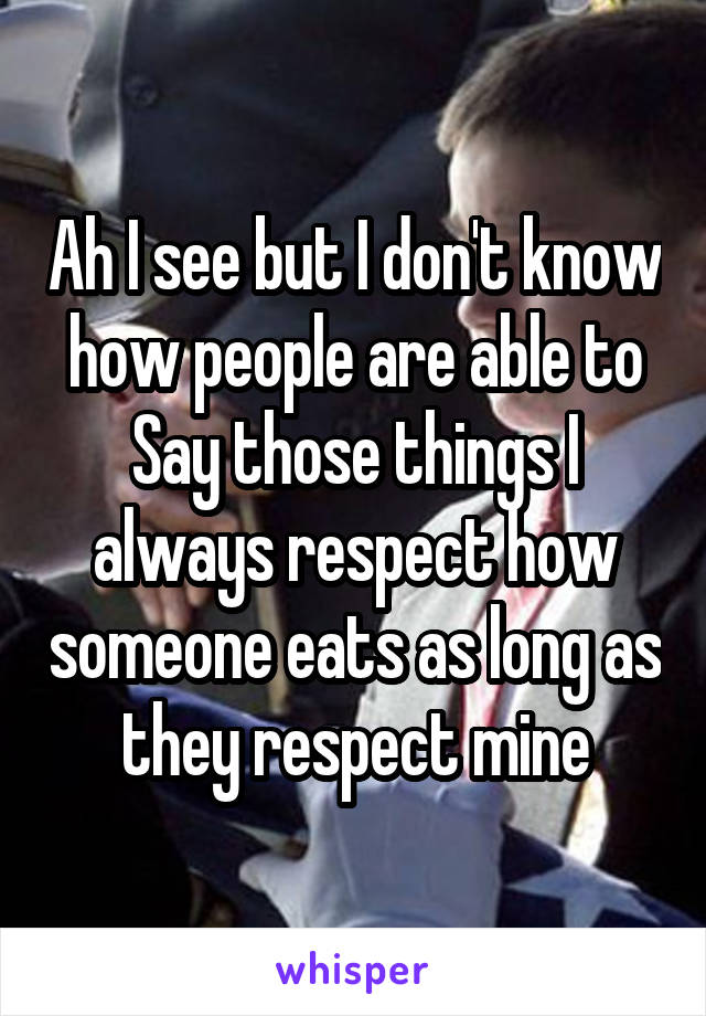 Ah I see but I don't know how people are able to Say those things I always respect how someone eats as long as they respect mine