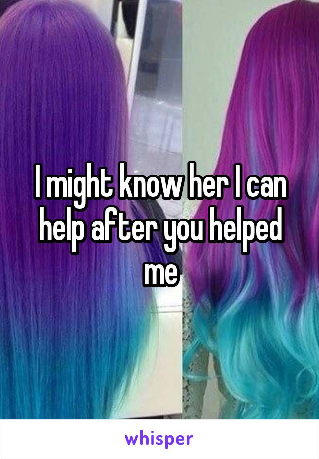 I might know her I can help after you helped me