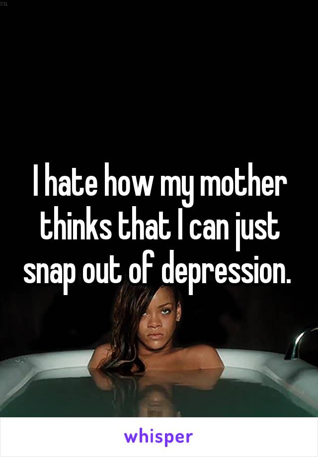 I hate how my mother thinks that I can just snap out of depression. 