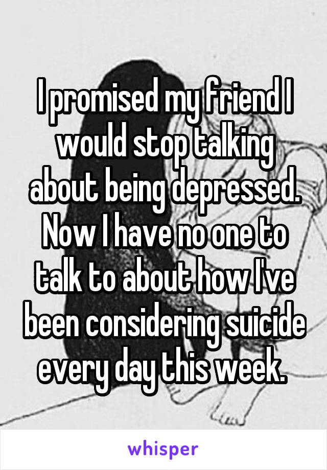 I promised my friend I would stop talking about being depressed. Now I have no one to talk to about how I've been considering suicide every day this week. 