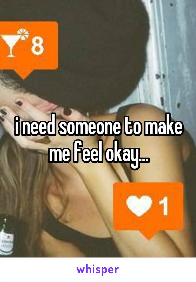 i need someone to make me feel okay...