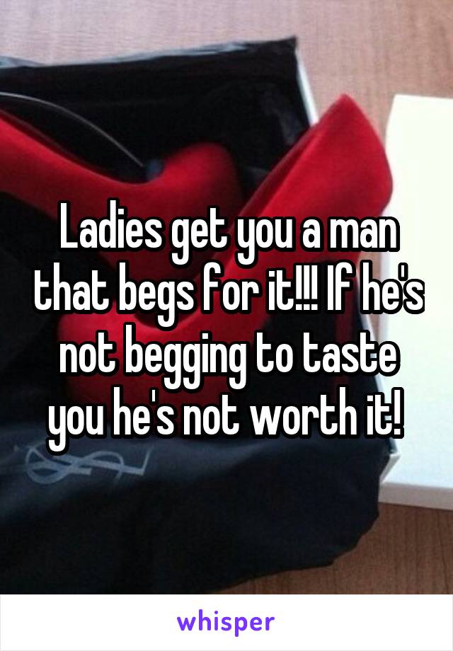 Ladies get you a man that begs for it!!! If he's not begging to taste you he's not worth it! 