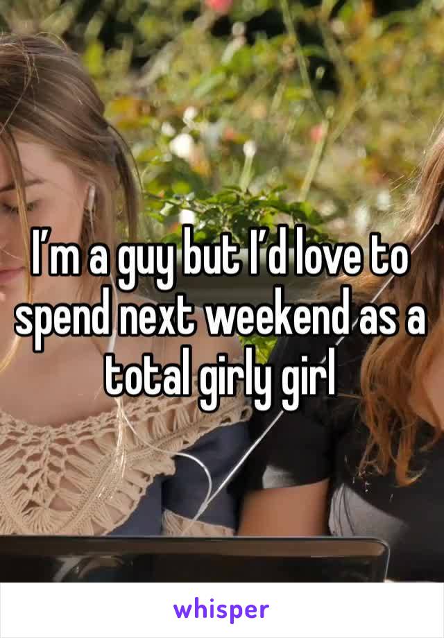 I’m a guy but I’d love to spend next weekend as a total girly girl