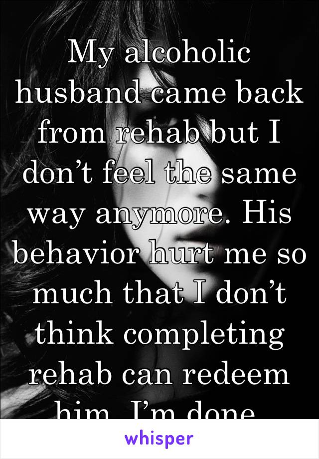 My alcoholic husband came back from rehab but I don’t feel the same way anymore. His behavior hurt me so much that I don’t think completing rehab can redeem him. I’m done. 